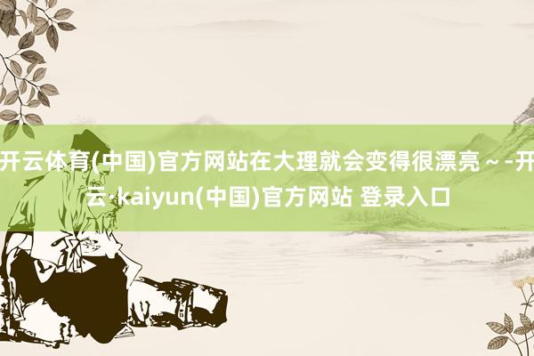 开云体育(中国)官方网站在大理就会变得很漂亮～-开云·kaiyun(中国)官方网站 登录入口