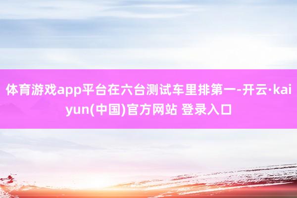 体育游戏app平台在六台测试车里排第一-开云·kaiyun(中国)官方网站 登录入口