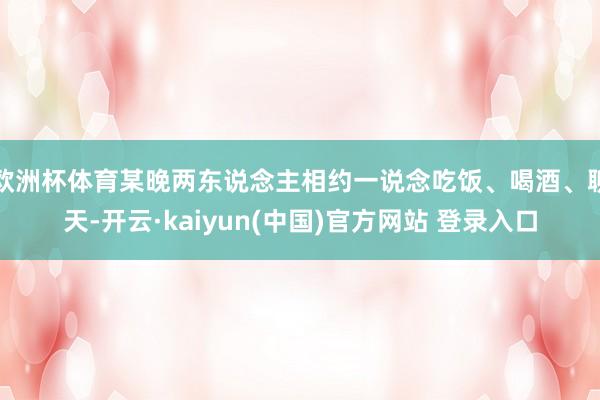 欧洲杯体育某晚两东说念主相约一说念吃饭、喝酒、聊天-开云·kaiyun(中国)官方网站 登录入口