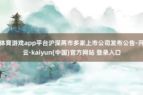 体育游戏app平台沪深两市多家上市公司发布公告-开云·kaiyun(中国)官方网站 登录入口