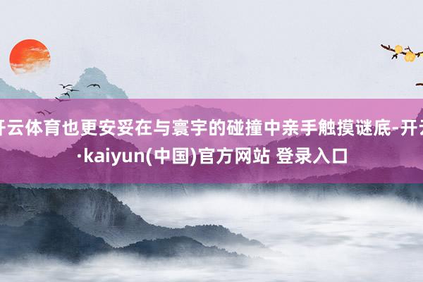 开云体育也更安妥在与寰宇的碰撞中亲手触摸谜底-开云·kaiyun(中国)官方网站 登录入口