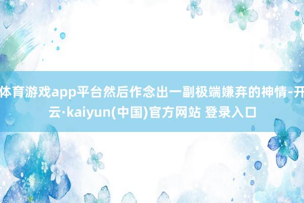 体育游戏app平台然后作念出一副极端嫌弃的神情-开云·kaiyun(中国)官方网站 登录入口