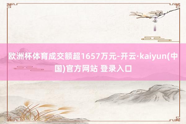 欧洲杯体育成交额超1657万元-开云·kaiyun(中国)官方网站 登录入口