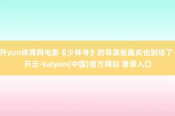开yun体育网电影《少林寺》的导演张鑫炎也到场了-开云·kaiyun(中国)官方网站 登录入口