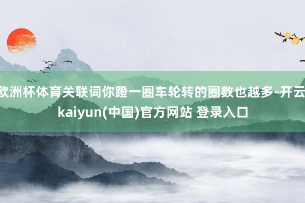 欧洲杯体育关联词你蹬一圈车轮转的圈数也越多-开云·kaiyun(中国)官方网站 登录入口