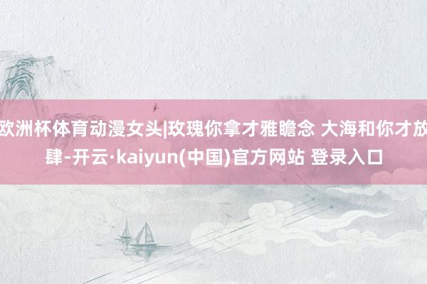 欧洲杯体育动漫女头|玫瑰你拿才雅瞻念 大海和你才放肆-开云·kaiyun(中国)官方网站 登录入口