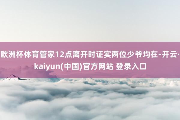 欧洲杯体育管家12点离开时证实两位少爷均在-开云·kaiyun(中国)官方网站 登录入口