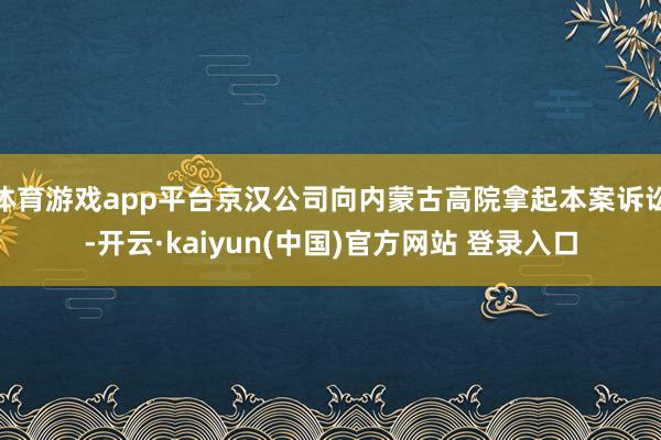 体育游戏app平台京汉公司向内蒙古高院拿起本案诉讼-开云·kaiyun(中国)官方网站 登录入口