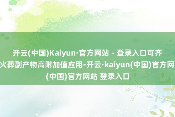 开云(中国)Kaiyun·官方网站 - 登录入口可齐备真金不怕火葬副产物高附加值应用-开云·kaiyun(中国)官方网站 登录入口