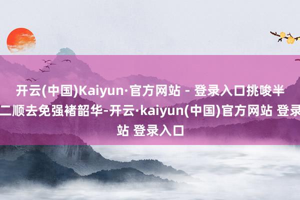开云(中国)Kaiyun·官方网站 - 登录入口挑唆半子陈二顺去免强褚韶华-开云·kaiyun(中国)官方网站 登录入口