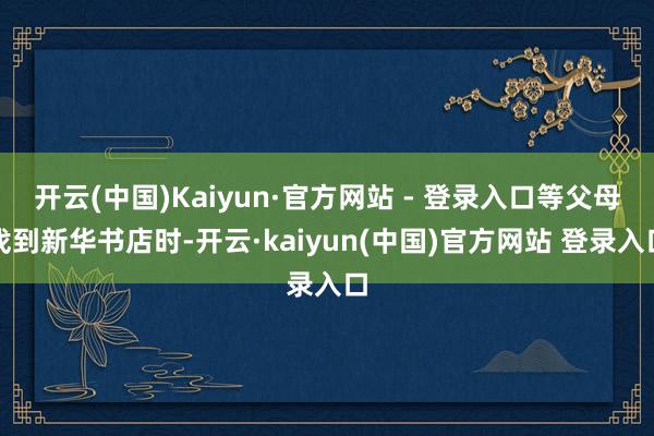 开云(中国)Kaiyun·官方网站 - 登录入口等父母找到新华书店时-开云·kaiyun(中国)官方网站 登录入口