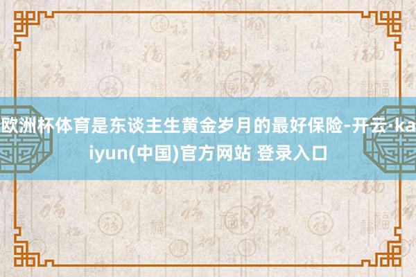 欧洲杯体育是东谈主生黄金岁月的最好保险-开云·kaiyun(中国)官方网站 登录入口