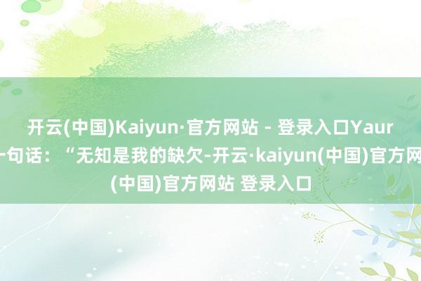 开云(中国)Kaiyun·官方网站 - 登录入口Yaurent提到过一句话：“无知是我的缺欠-开云·kaiyun(中国)官方网站 登录入口