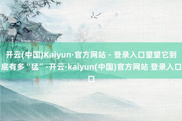 开云(中国)Kaiyun·官方网站 - 登录入口望望它到底有多“猛”-开云·kaiyun(中国)官方网站 登录入口
