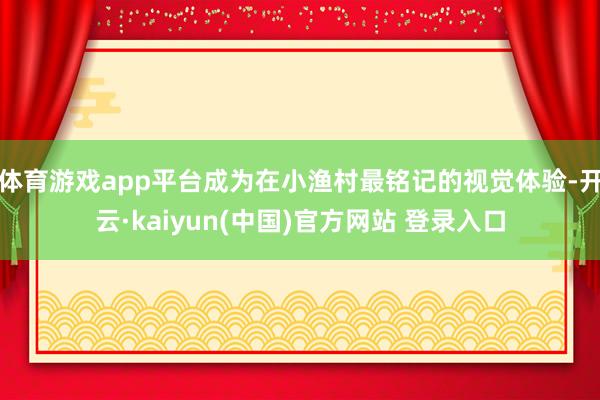 体育游戏app平台成为在小渔村最铭记的视觉体验-开云·kaiyun(中国)官方网站 登录入口