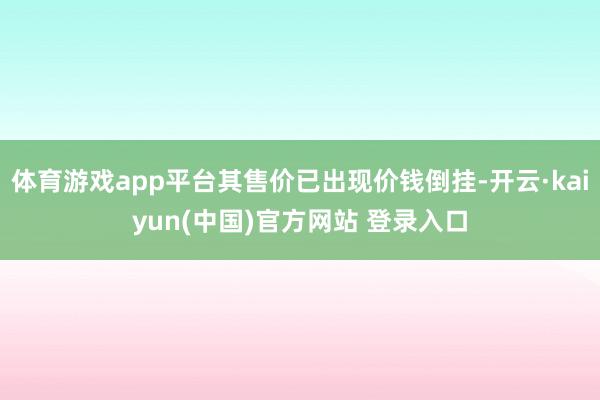 体育游戏app平台其售价已出现价钱倒挂-开云·kaiyun(中国)官方网站 登录入口