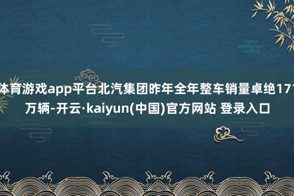 体育游戏app平台北汽集团昨年全年整车销量卓绝171万辆-开云·kaiyun(中国)官方网站 登录入口