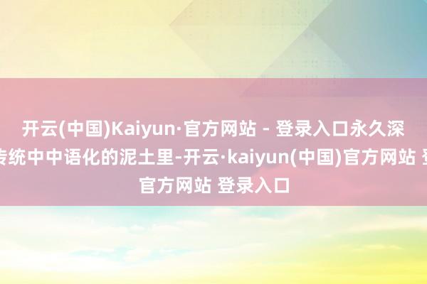 开云(中国)Kaiyun·官方网站 - 登录入口永久深深扎在传统中中语化的泥土里-开云·kaiyun(中国)官方网站 登录入口