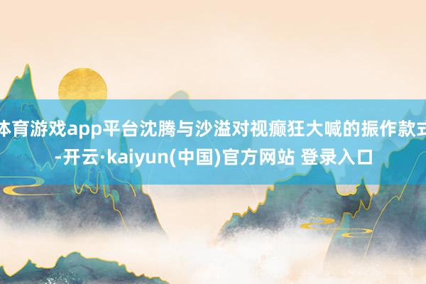体育游戏app平台沈腾与沙溢对视癫狂大喊的振作款式-开云·kaiyun(中国)官方网站 登录入口
