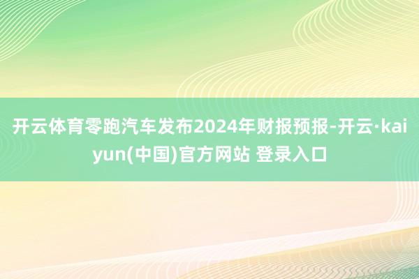 开云体育零跑汽车发布2024年财报预报-开云·kaiyun(中国)官方网站 登录入口