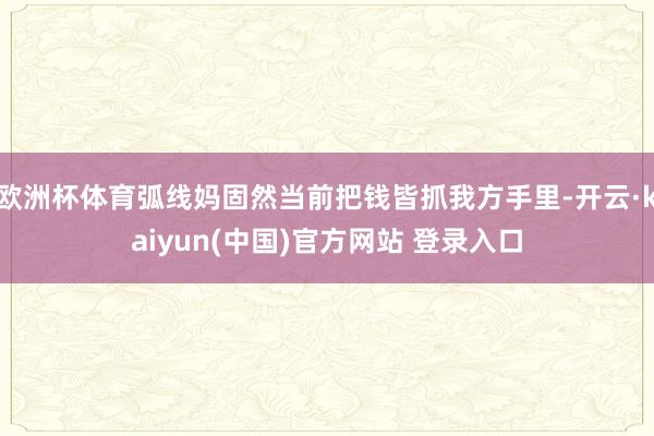 欧洲杯体育弧线妈固然当前把钱皆抓我方手里-开云·kaiyun(中国)官方网站 登录入口