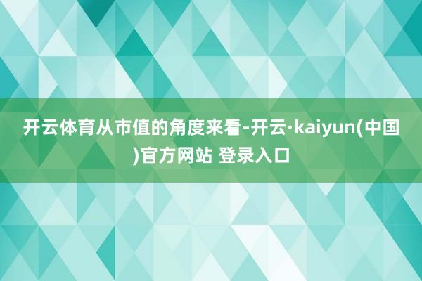 开云体育 从市值的角度来看-开云·kaiyun(中国)官方网站 登录入口