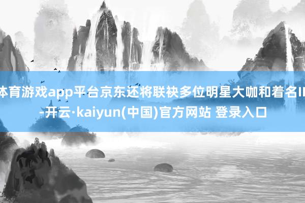 体育游戏app平台京东还将联袂多位明星大咖和着名IP-开云·kaiyun(中国)官方网站 登录入口