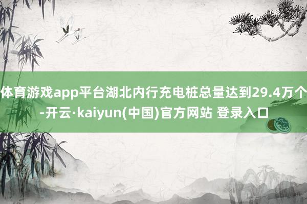 体育游戏app平台湖北内行充电桩总量达到29.4万个-开云·kaiyun(中国)官方网站 登录入口