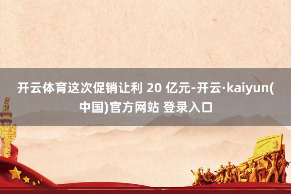 开云体育这次促销让利 20 亿元-开云·kaiyun(中国)官方网站 登录入口