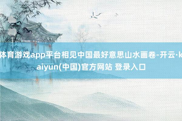 体育游戏app平台相见中国最好意思山水画卷-开云·kaiyun(中国)官方网站 登录入口