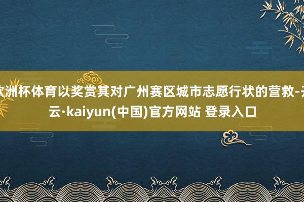 欧洲杯体育以奖赏其对广州赛区城市志愿行状的营救-开云·kaiyun(中国)官方网站 登录入口