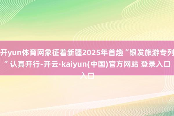 开yun体育网象征着新疆2025年首趟“银发旅游专列”认真开行-开云·kaiyun(中国)官方网站 登录入口