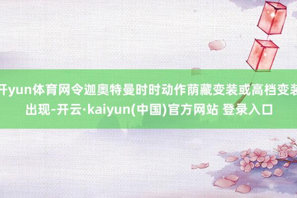 开yun体育网令迦奥特曼时时动作荫藏变装或高档变装出现-开云·kaiyun(中国)官方网站 登录入口