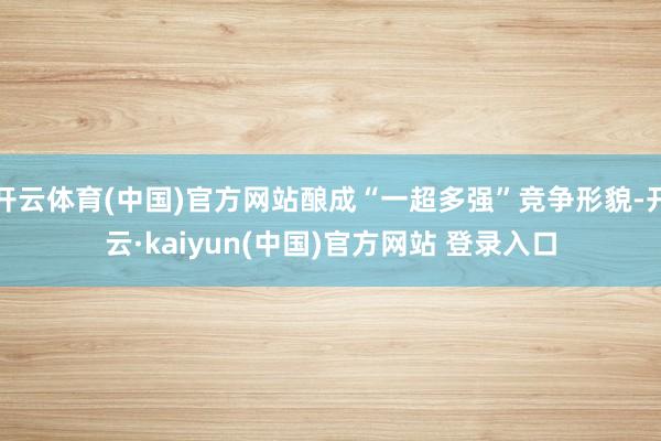 开云体育(中国)官方网站酿成“一超多强”竞争形貌-开云·kaiyun(中国)官方网站 登录入口