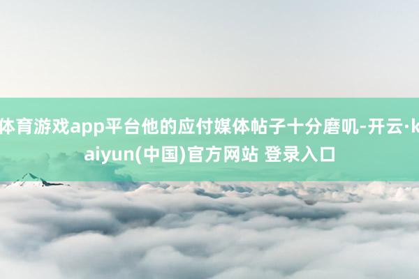 体育游戏app平台他的应付媒体帖子十分磨叽-开云·kaiyun(中国)官方网站 登录入口