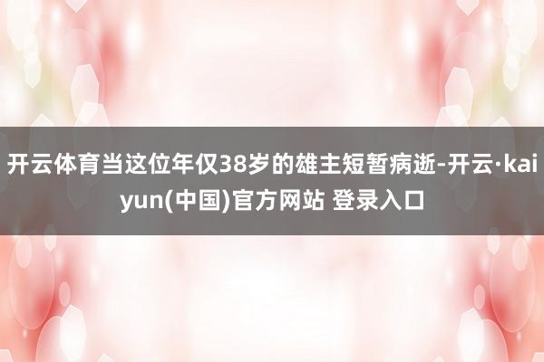 开云体育当这位年仅38岁的雄主短暂病逝-开云·kaiyun(中国)官方网站 登录入口