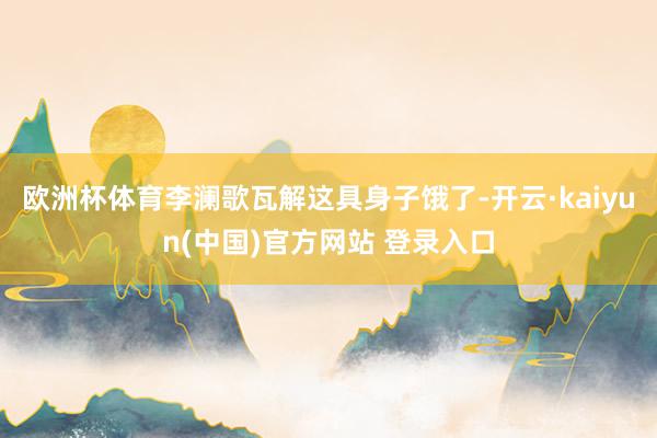 欧洲杯体育李澜歌瓦解这具身子饿了-开云·kaiyun(中国)官方网站 登录入口
