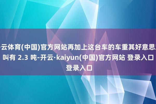 开云体育(中国)官方网站再加上这台车的车重其好意思欢叫有 2.3 吨-开云·kaiyun(中国)官方网站 登录入口