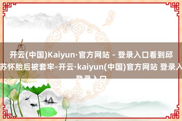 开云(中国)Kaiyun·官方网站 - 登录入口看到邱丽苏怀胎后被套牢-开云·kaiyun(中国)官方网站 登录入口