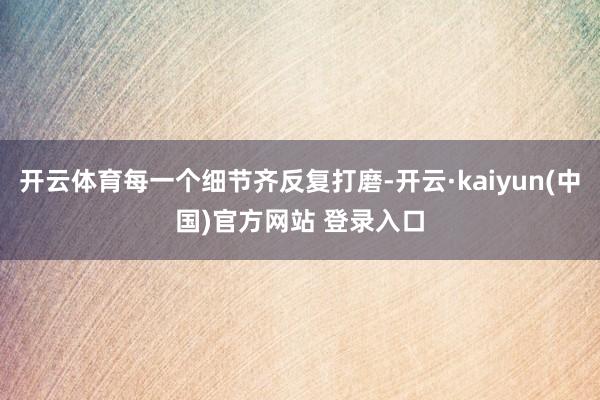 开云体育每一个细节齐反复打磨-开云·kaiyun(中国)官方网站 登录入口