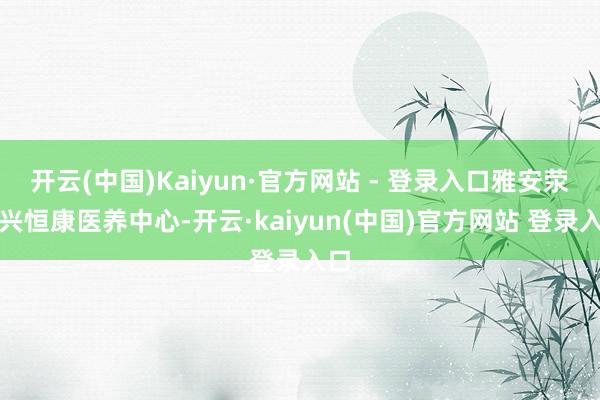 开云(中国)Kaiyun·官方网站 - 登录入口雅安荥经兴恒康医养中心-开云·kaiyun(中国)官方网站 登录入口