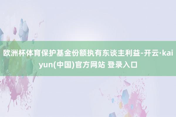 欧洲杯体育保护基金份额执有东谈主利益-开云·kaiyun(中国)官方网站 登录入口