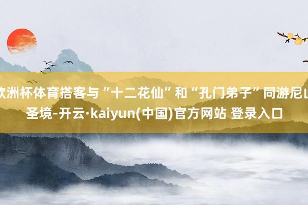 欧洲杯体育搭客与“十二花仙”和“孔门弟子”同游尼山圣境-开云·kaiyun(中国)官方网站 登录入口