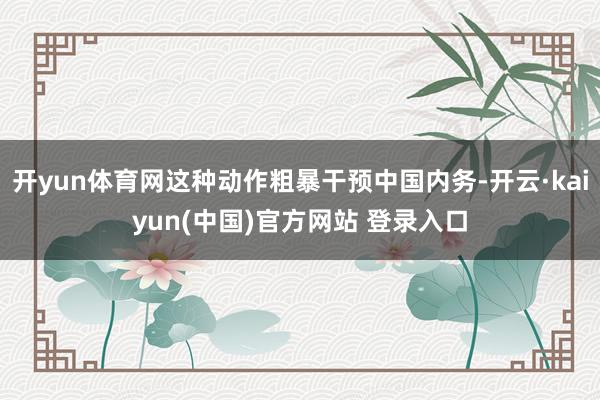 开yun体育网这种动作粗暴干预中国内务-开云·kaiyun(中国)官方网站 登录入口