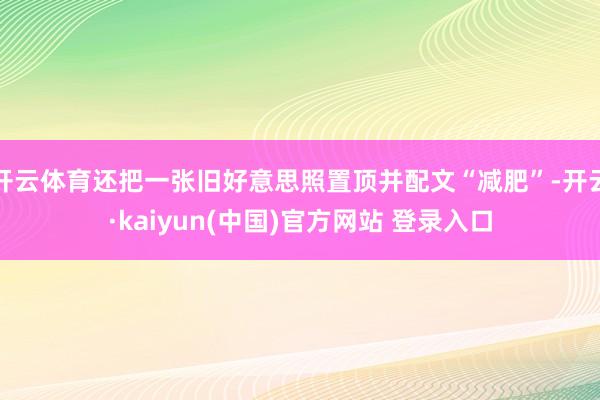 开云体育还把一张旧好意思照置顶并配文“减肥”-开云·kaiyun(中国)官方网站 登录入口