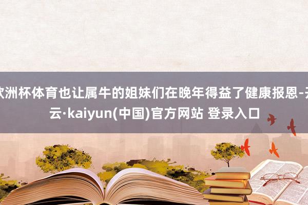 欧洲杯体育也让属牛的姐妹们在晚年得益了健康报恩-开云·kaiyun(中国)官方网站 登录入口