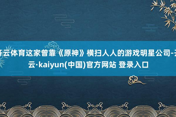开云体育这家曾靠《原神》横扫人人的游戏明星公司-开云·kaiyun(中国)官方网站 登录入口