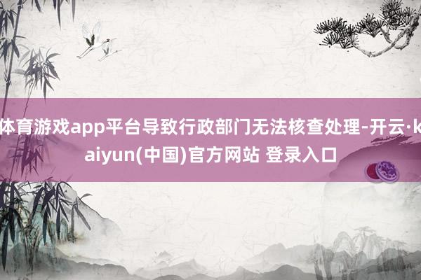 体育游戏app平台导致行政部门无法核查处理-开云·kaiyun(中国)官方网站 登录入口