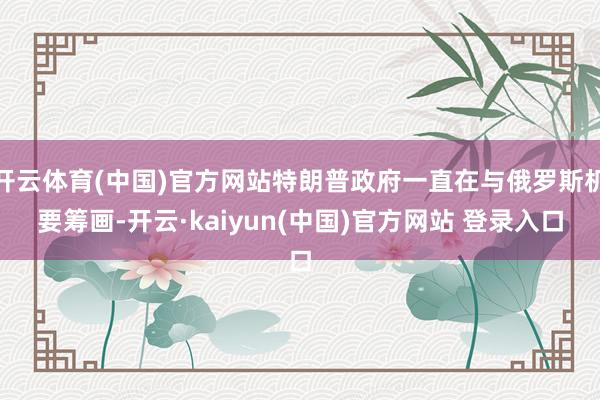 开云体育(中国)官方网站特朗普政府一直在与俄罗斯机要筹画-开云·kaiyun(中国)官方网站 登录入口