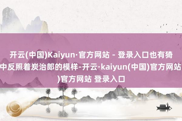 开云(中国)Kaiyun·官方网站 - 登录入口也有猗窝座眼眸中反照着炭治郎的模样-开云·kaiyun(中国)官方网站 登录入口